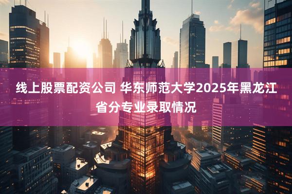 线上股票配资公司 华东师范大学2025年黑龙江省分专业录取情况