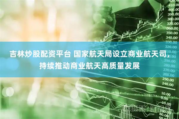 吉林炒股配资平台 国家航天局设立商业航天司，持续推动商业航天高质量发展