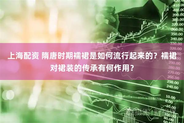 上海配资 隋唐时期襦裙是如何流行起来的？襦裙对裙装的传承有何作用？