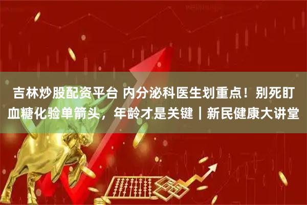 吉林炒股配资平台 内分泌科医生划重点！别死盯血糖化验单箭头，年龄才是关键｜新民健康大讲堂