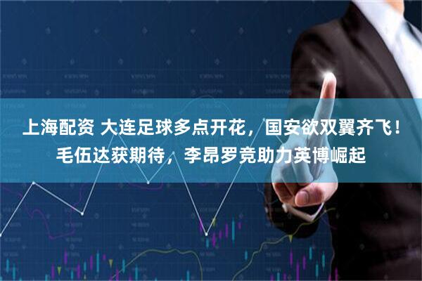 上海配资 大连足球多点开花，国安欲双翼齐飞！毛伍达获期待，李昂罗竞助力英博崛起