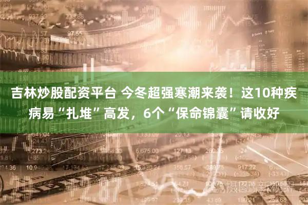 吉林炒股配资平台 今冬超强寒潮来袭！这10种疾病易“扎堆”高发，6个“保命锦囊”请收好