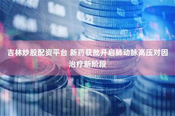 吉林炒股配资平台 新药获批开启肺动脉高压对因治疗新阶段