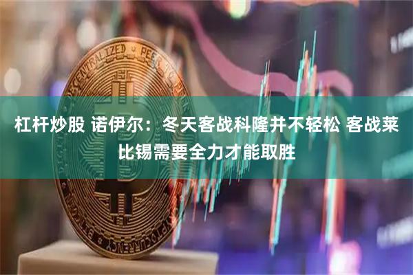 杠杆炒股 诺伊尔：冬天客战科隆并不轻松 客战莱比锡需要全力才能取胜
