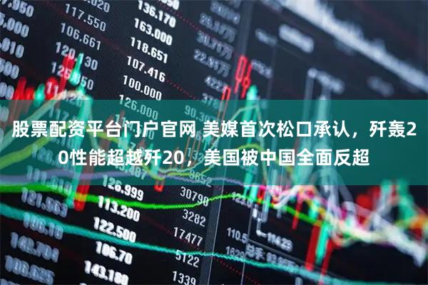 股票配资平台门户官网 美媒首次松口承认，歼轰20性能超越歼20，美国被中国全面反超