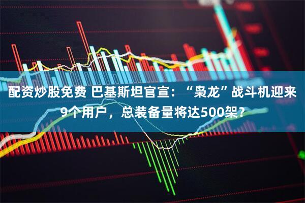 配资炒股免费 巴基斯坦官宣：“枭龙”战斗机迎来9个用户，总装备量将达500架？