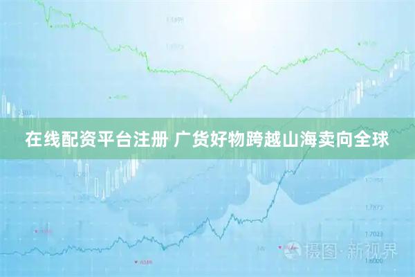 在线配资平台注册 广货好物跨越山海卖向全球