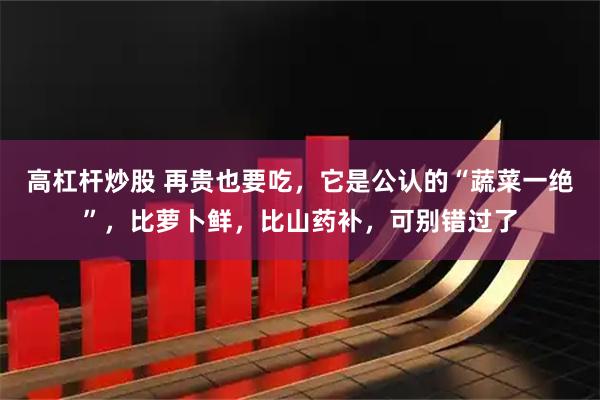 高杠杆炒股 再贵也要吃，它是公认的“蔬菜一绝”，比萝卜鲜，比山药补，可别错过了