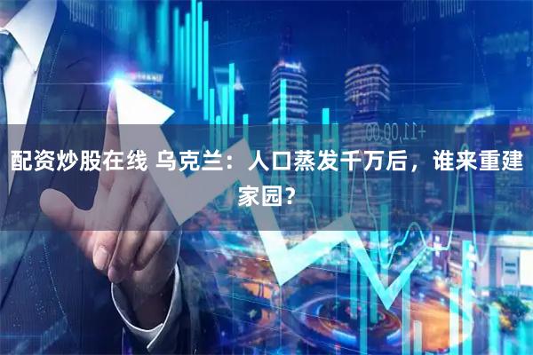 配资炒股在线 乌克兰：人口蒸发千万后，谁来重建家园？