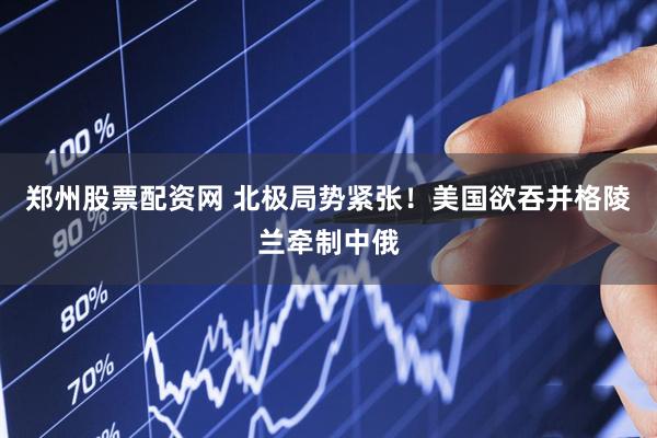 郑州股票配资网 北极局势紧张！美国欲吞并格陵兰牵制中俄