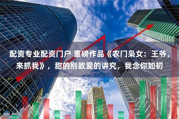 配资专业配资门户 重磅作品《农门枭女：王爷，来抓我》，甜的别致爱的讲究，我念你如初