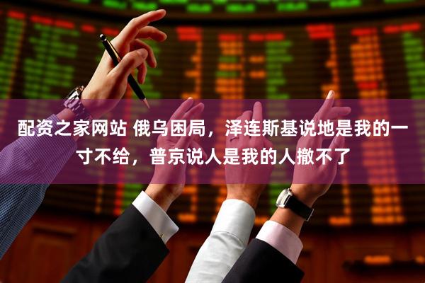 配资之家网站 俄乌困局，泽连斯基说地是我的一寸不给，普京说人是我的人撤不了