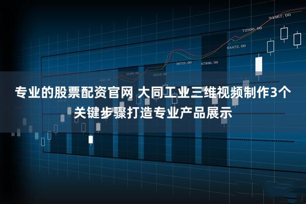 专业的股票配资官网 大同工业三维视频制作3个关键步骤打造专业产品展示