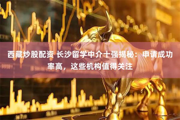 西藏炒股配资 长沙留学中介十强揭秘：申请成功率高，这些机构值得关注