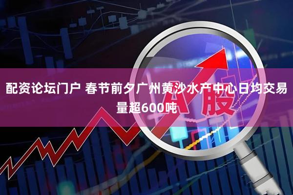 配资论坛门户 春节前夕广州黄沙水产中心日均交易量超600吨