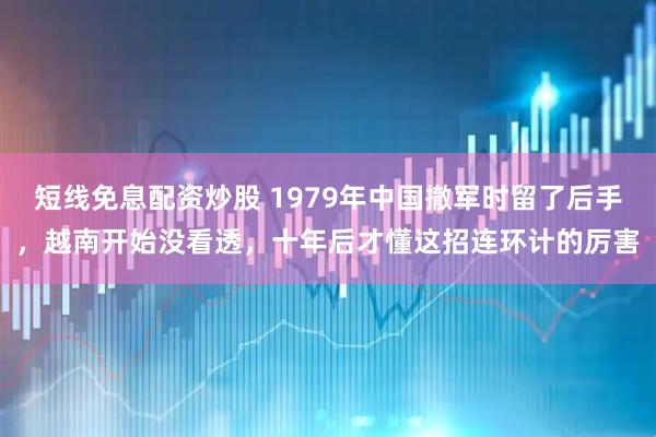 短线免息配资炒股 1979年中国撤军时留了后手，越南开始没看透，十年后才懂这招连环计的厉害
