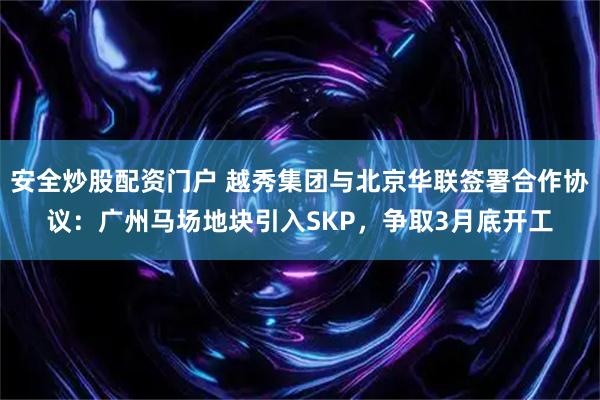 安全炒股配资门户 越秀集团与北京华联签署合作协议：广州马场地块引入SKP，争取3月底开工