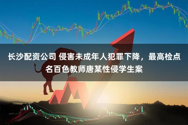长沙配资公司 侵害未成年人犯罪下降，最高检点名百色教师唐某性侵学生案