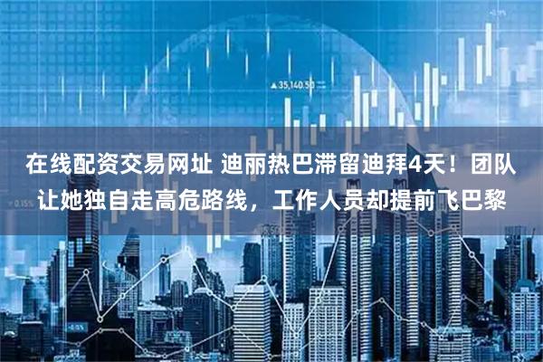 在线配资交易网址 迪丽热巴滞留迪拜4天！团队让她独自走高危路线，工作人员却提前飞巴黎