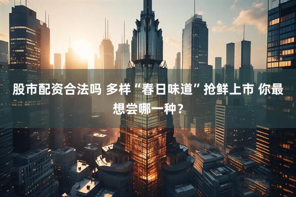股市配资合法吗 多样“春日味道”抢鲜上市 你最想尝哪一种？