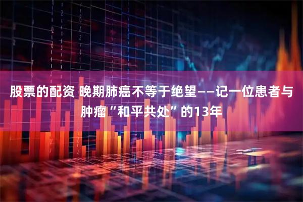 股票的配资 晚期肺癌不等于绝望——记一位患者与肿瘤“和平共处”的13年