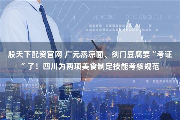 股天下配资官网 广元蒸凉面、剑门豆腐要“考证”了！四川为两项美食制定技能考核规范