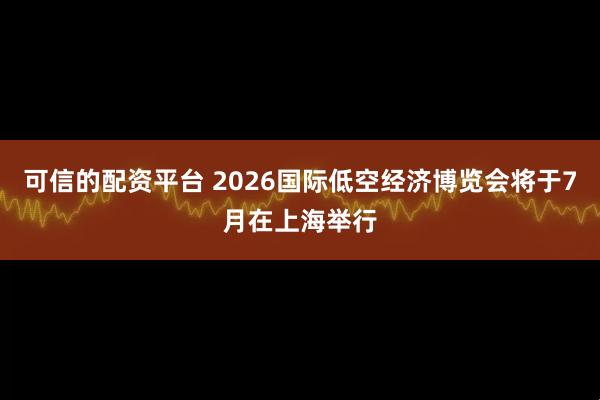 可信的配资平台 2026国际低空经济博览会将于7月在上海举行