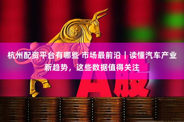 杭州配资平台有哪些 市场最前沿｜读懂汽车产业新趋势，这些数据值得关注