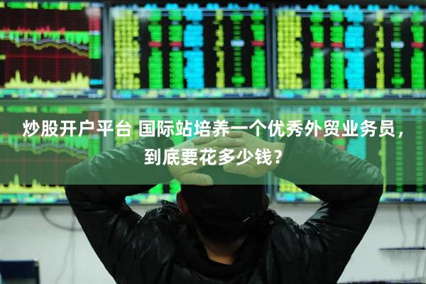 炒股开户平台 国际站培养一个优秀外贸业务员，到底要花多少钱？
