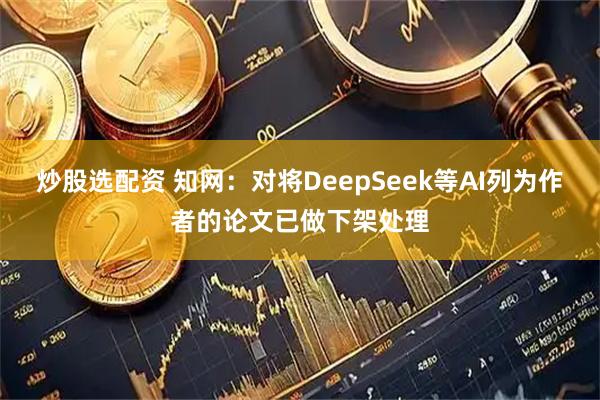 炒股选配资 知网：对将DeepSeek等AI列为作者的论文已做下架处理